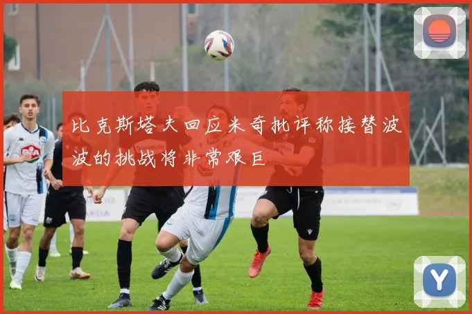比克斯塔夫回应米奇批评称接替波波的挑战将非常艰巨