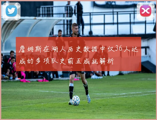 詹姆斯在湖人历史数据中仅36人达成的多项队史前五成就解析