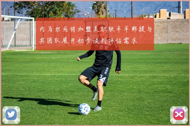 内马尔或将加盟美职联辛辛那提与其团队展开初步谈判评估需求