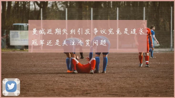 曼城近期失利引发争议究竟是追求冠军还是关注济贫问题
