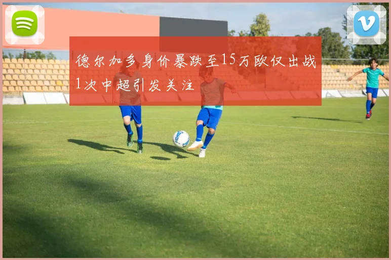 德尔加多身价暴跌至15万欧仅出战1次中超引发关注