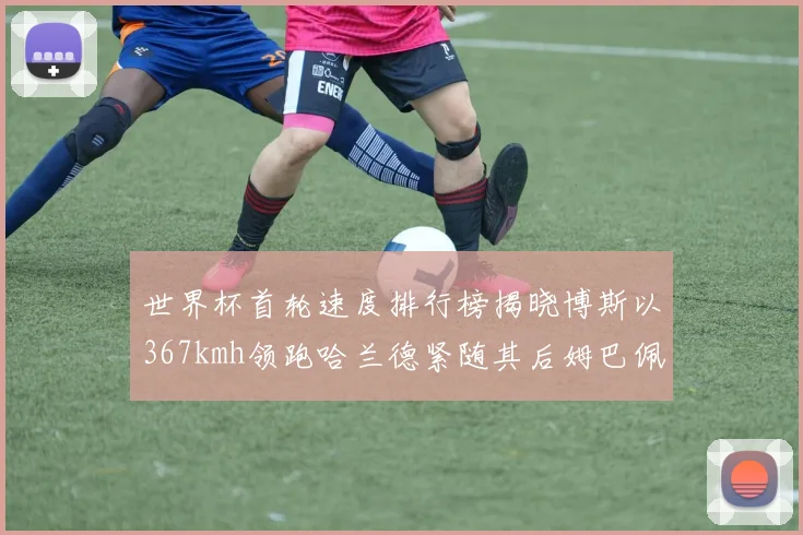 世界杯首轮速度排行榜揭晓博斯以367kmh领跑哈兰德紧随其后姆巴佩位列第九