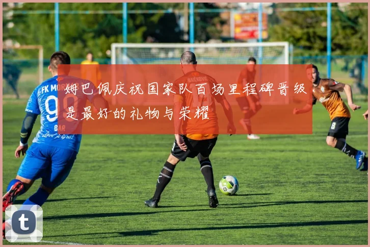 姆巴佩庆祝国家队百场里程碑晋级是最好的礼物与荣耀