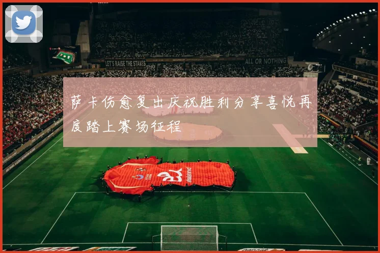 萨卡伤愈复出庆祝胜利分享喜悦再度踏上赛场征程