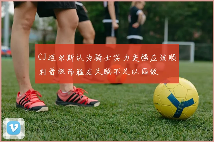 CJ迈尔斯认为骑士实力更强应该顺利晋级而猛龙天赋不足以匹敌