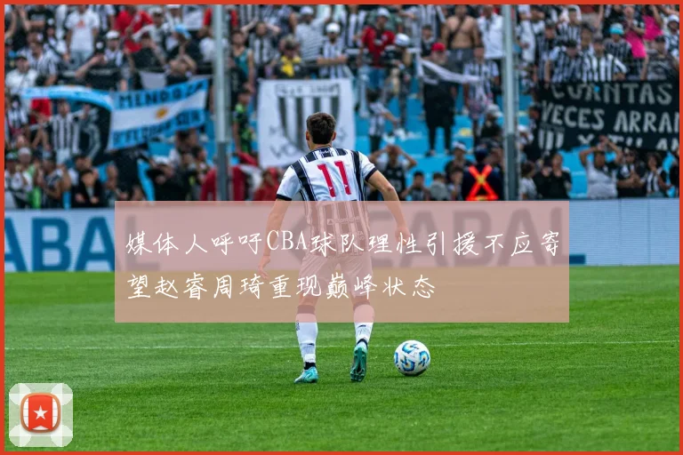 媒体人呼吁CBA球队理性引援不应寄望赵睿周琦重现巅峰状态