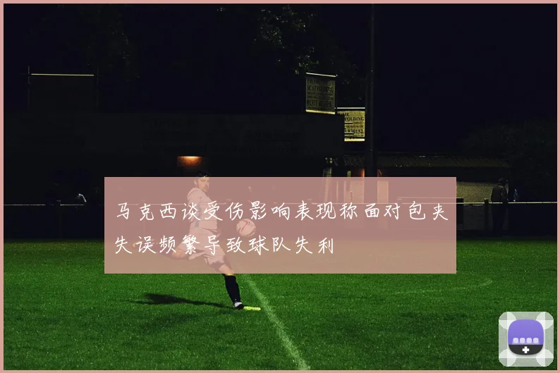 马克西谈受伤影响表现称面对包夹失误频繁导致球队失利