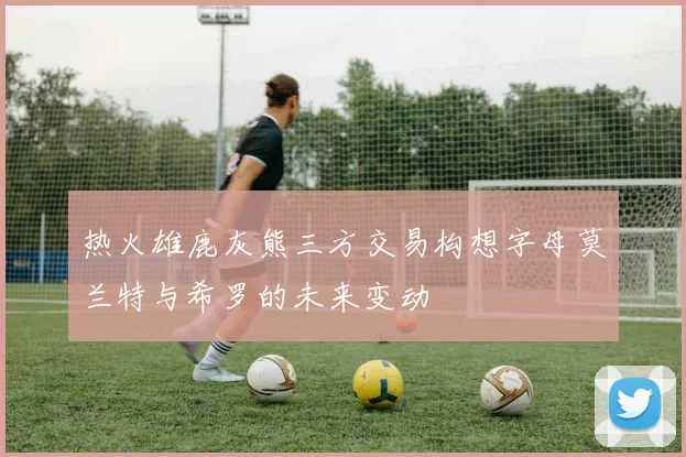 热火雄鹿灰熊三方交易构想字母莫兰特与希罗的未来变动