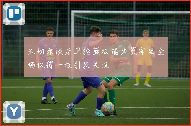 米切尔谈后卫抢篮板能力莫布里全场仅得一板引发关注