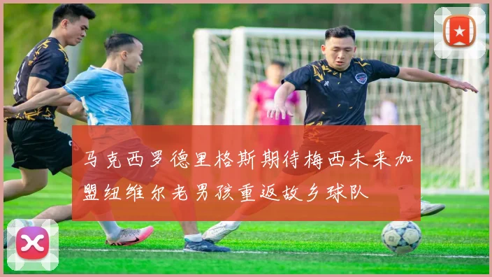马克西罗德里格斯期待梅西未来加盟纽维尔老男孩重返故乡球队