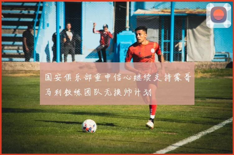 国安俱乐部重申信心继续支持蒙哥马利教练团队无换帅计划