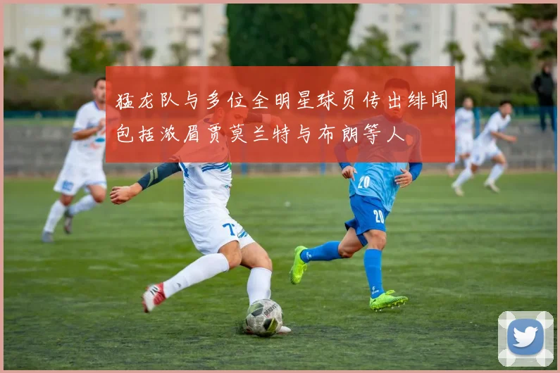 猛龙队与多位全明星球员传出绯闻包括浓眉贾莫兰特与布朗等人