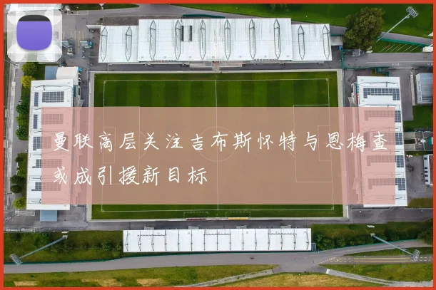 曼联高层关注吉布斯怀特与恩梅查或成引援新目标