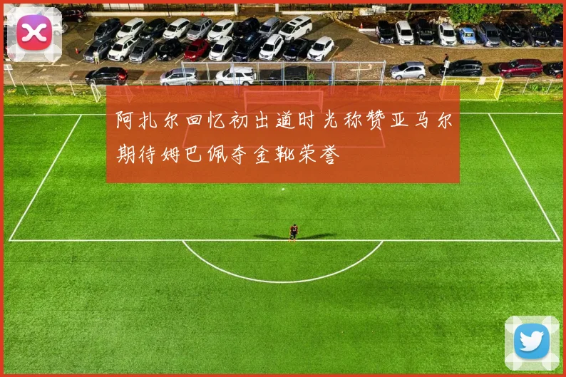 阿扎尔回忆初出道时光称赞亚马尔期待姆巴佩夺金靴荣誉
