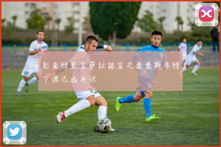 彭南特直言萨拉赫言之凿凿斯洛特下课已成共识