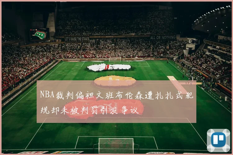 NBA裁判偏袒文班布伦森遭扎扎式犯规却未被判罚引发争议