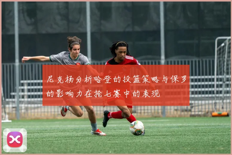 尼克杨分析哈登的投篮策略与保罗的影响力在抢七赛中的表现