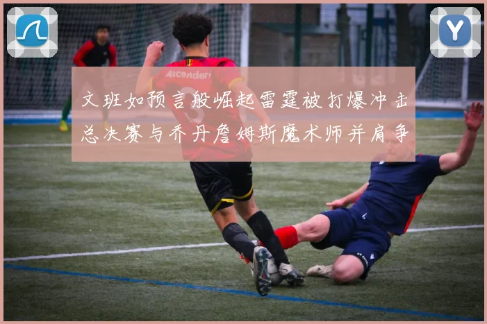 文班如预言般崛起雷霆被打爆冲击总决赛与乔丹詹姆斯魔术师并肩争首冠