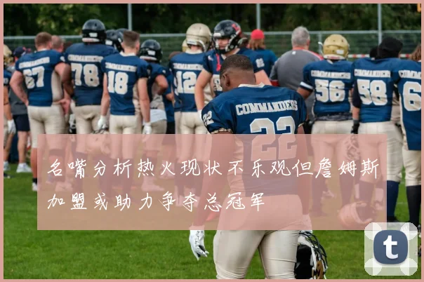 名嘴分析热火现状不乐观但詹姆斯加盟或助力争夺总冠军