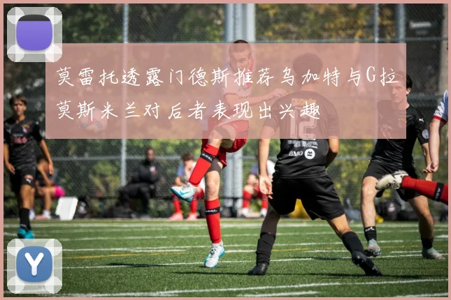 莫雷托透露门德斯推荐乌加特与G拉莫斯米兰对后者表现出兴趣